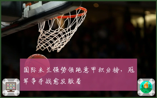 国际米兰强势领跑意甲积分榜，冠军争夺战愈发胶着