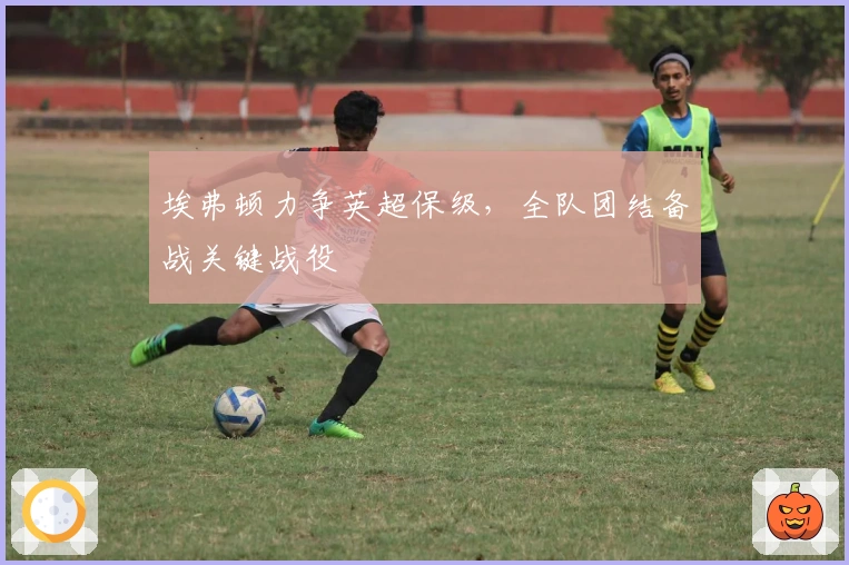 埃弗顿力争英超保级，全队团结备战关键战役