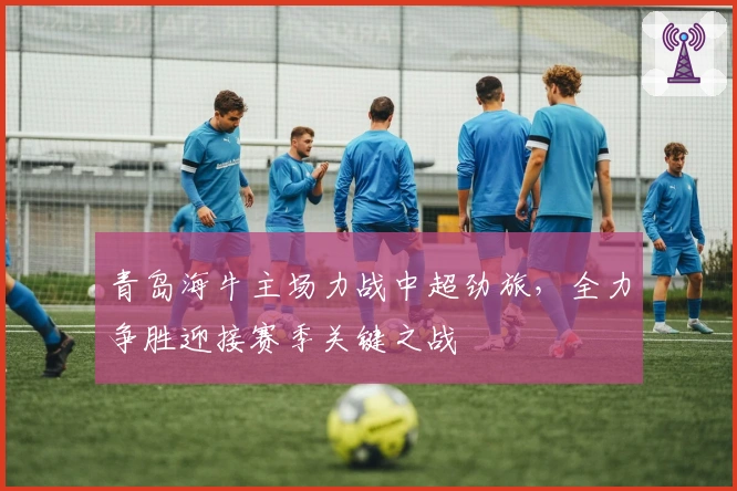 青岛海牛主场力战中超劲旅，全力争胜迎接赛季关键之战