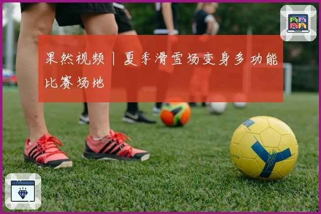 果然视频丨夏季滑雪场变身多功能比赛场地