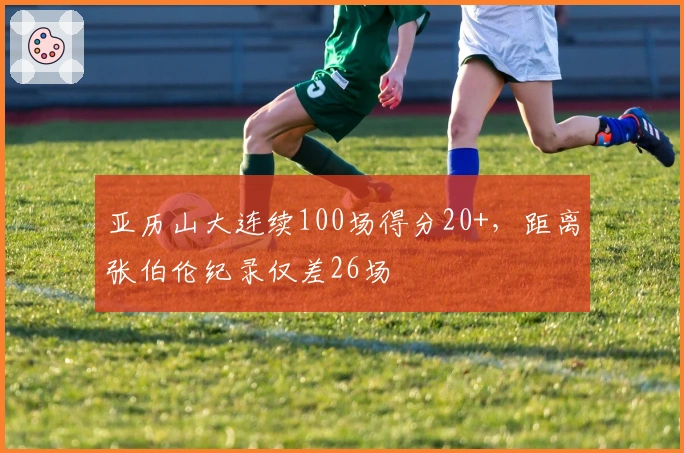 亚历山大连续100场得分20+，距离张伯伦纪录仅差26场