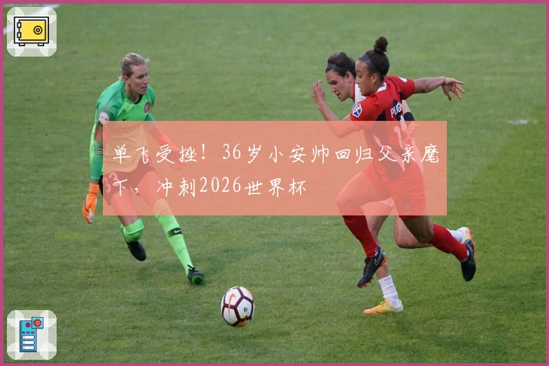 单飞受挫!36岁小安帅回归父亲麾下,冲刺2026世界杯