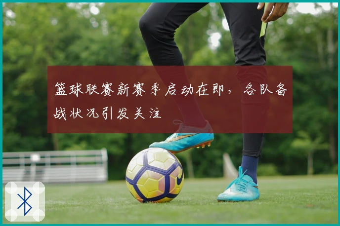 篮球联赛新赛季启动在即,各队备战状况引发关注