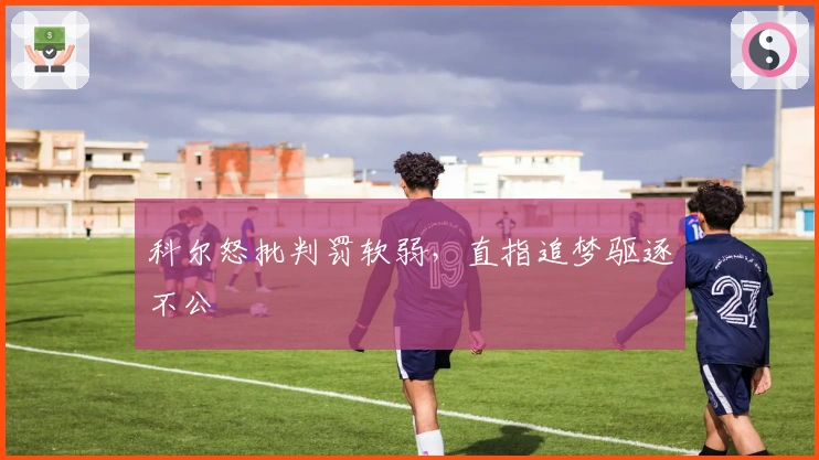 科尔怒批判罚软弱，直指追梦驱逐不公