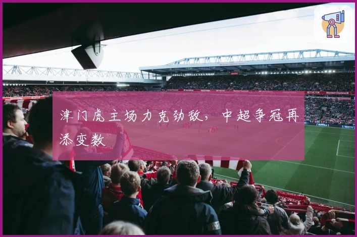 津门虎主场力克劲敌，中超争冠再添变数