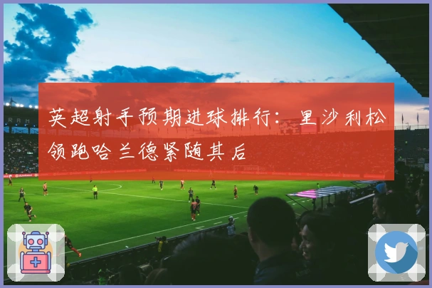 英超射手预期进球排行：里沙利松领跑哈兰德紧随其后