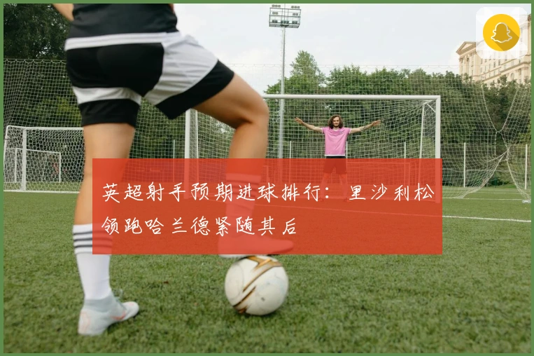 英超射手预期进球排行：里沙利松领跑哈兰德紧随其后