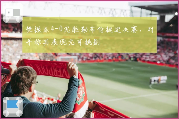 樊振东4-0完胜勒布伦挺进决赛，对手称其表现无可挑剔