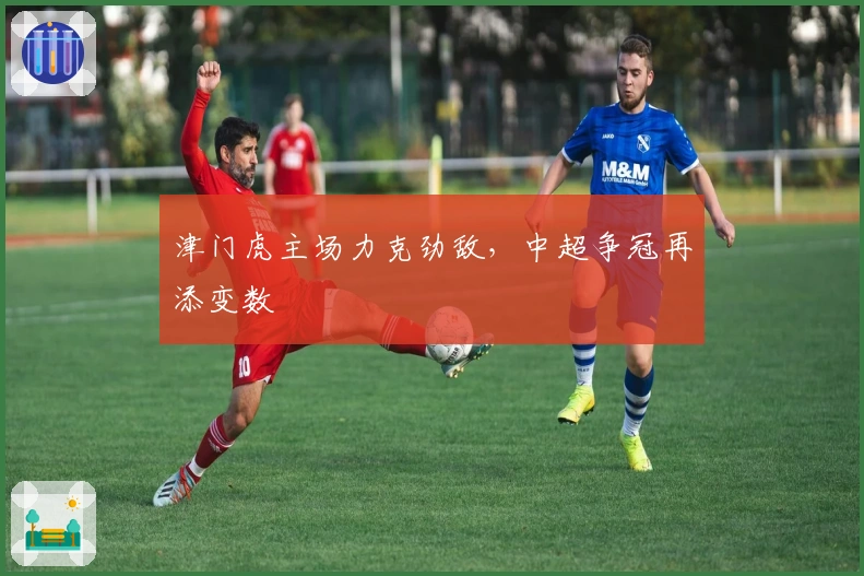 津门虎主场力克劲敌,中超争冠再添变数